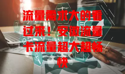 流量需求大的看过来！安徽流量卡流量超大超畅快