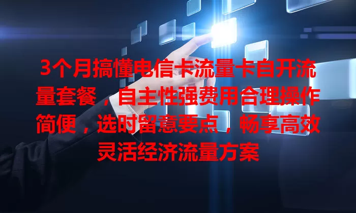 3个月搞懂电信卡流量卡自开流量套餐，自主性强费用合理操作简便，选时留意要点，畅享高效灵活经济流量方案