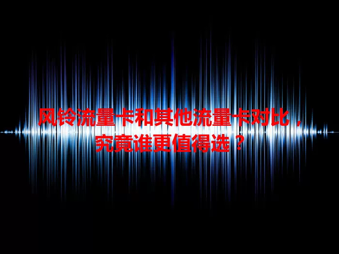 风铃流量卡和其他流量卡对比，究竟谁更值得选？