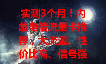 实测3个月！内蒙电信流量卡推荐，大流量、性价比高、信号强，按需选！