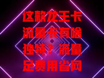 这款龙王卡流量卡有啥独特？流量足费用省网络稳，办理简便还有技巧，你不想了解下？