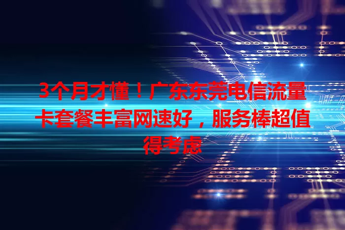 3个月才懂！广东东莞电信流量卡套餐丰富网速好，服务棒超值得考虑