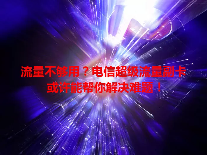 流量不够用？电信超级流量副卡或许能帮你解决难题！