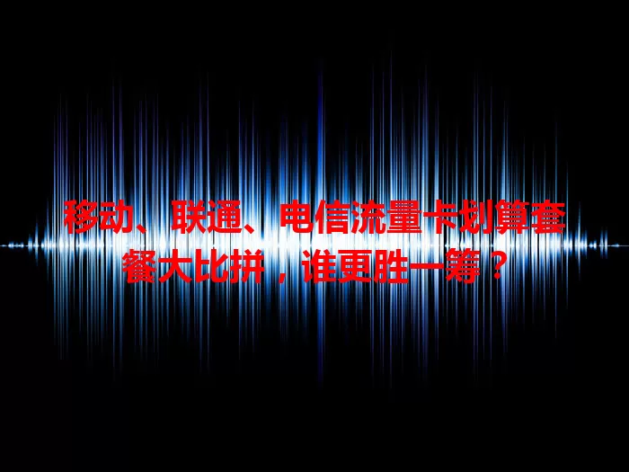 移动、联通、电信流量卡划算套餐大比拼，谁更胜一筹？