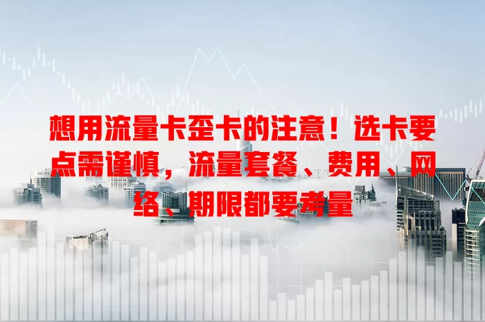 想用流量卡歪卡的注意！选卡要点需谨慎，流量套餐、费用、网络、期限都要考量