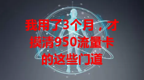 我用了3个月，才摸清950流量卡的这些门道
