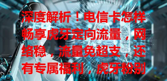深度解析！电信卡怎样畅享虎牙定向流量，网络稳，流量免超支，还有专属福利，虎牙粉别错过！