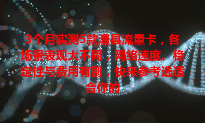 3个月实测5款澧县流量卡，各场景表现大不同，网络速度、稳定性与费用有别，快来参考选适合你的
