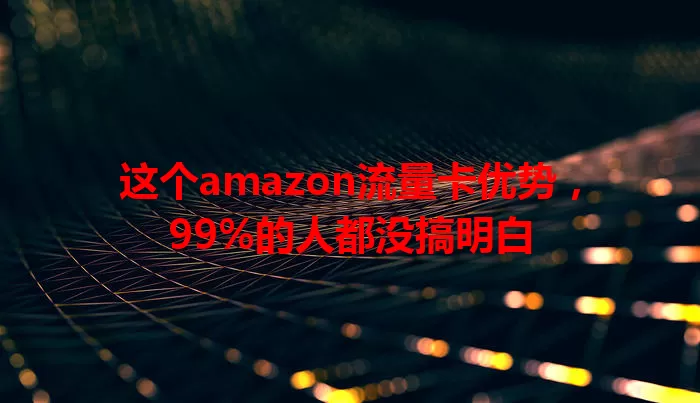 这个amazon流量卡优势，99%的人都没搞明白