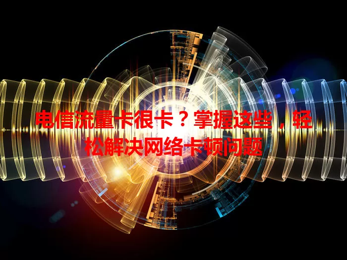 电信流量卡很卡？掌握这些，轻松解决网络卡顿问题