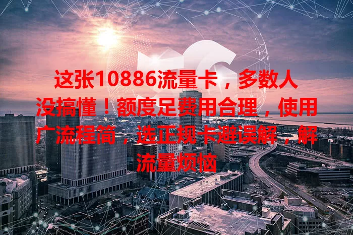这张10886流量卡，多数人没搞懂！额度足费用合理，使用广流程简，选正规卡避误解，解流量烦恼