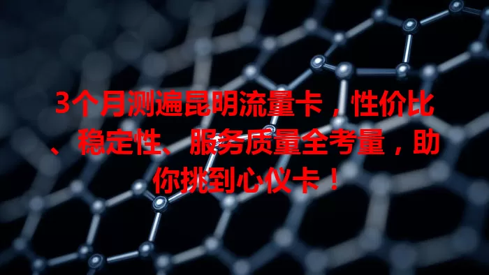 3个月测遍昆明流量卡，性价比、稳定性、服务质量全考量，助你挑到心仪卡！