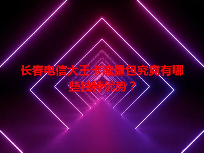 长春电信大王卡流量包究竟有哪些独特优势？