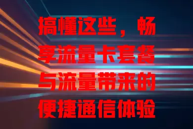 搞懂这些，畅享流量卡套餐与流量带来的便捷通信体验
