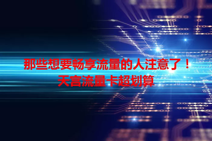 那些想要畅享流量的人注意了！天宫流量卡超划算
