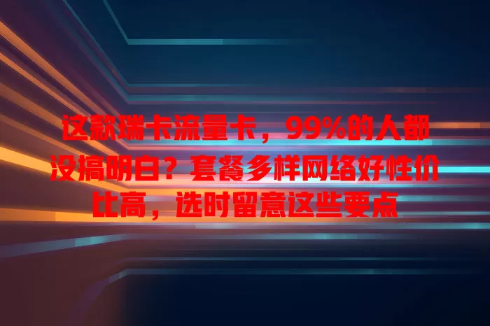 这款瑞卡流量卡，99%的人都没搞明白？套餐多样网络好性价比高，选时留意这些要点