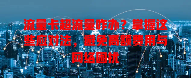 流量卡超流量咋办？掌握这些应对法，避免高额费用与网络困扰