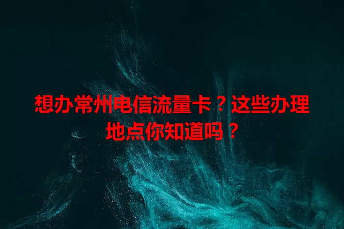 想办常州电信流量卡？这些办理地点你知道吗？