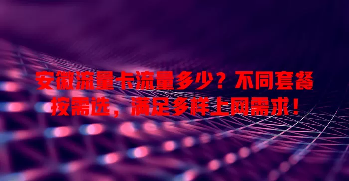 安徽流量卡流量多少？不同套餐按需选，满足多样上网需求！