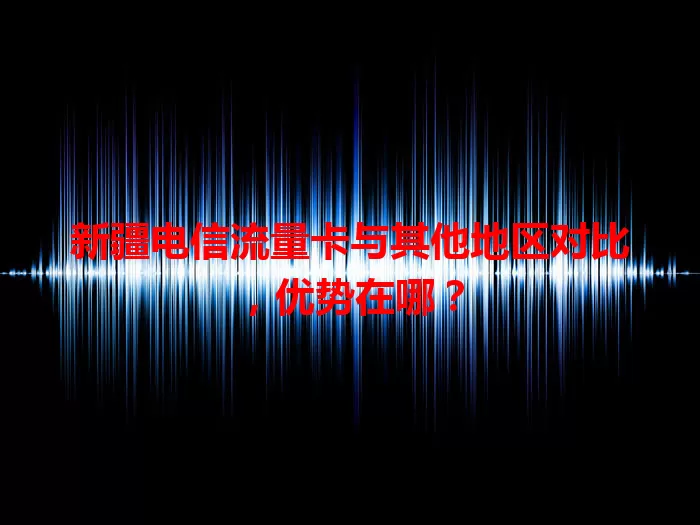 新疆电信流量卡与其他地区对比，优势在哪？