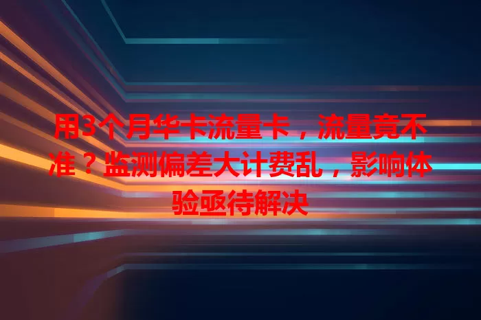 用3个月华卡流量卡，流量竟不准？监测偏差大计费乱，影响体验亟待解决