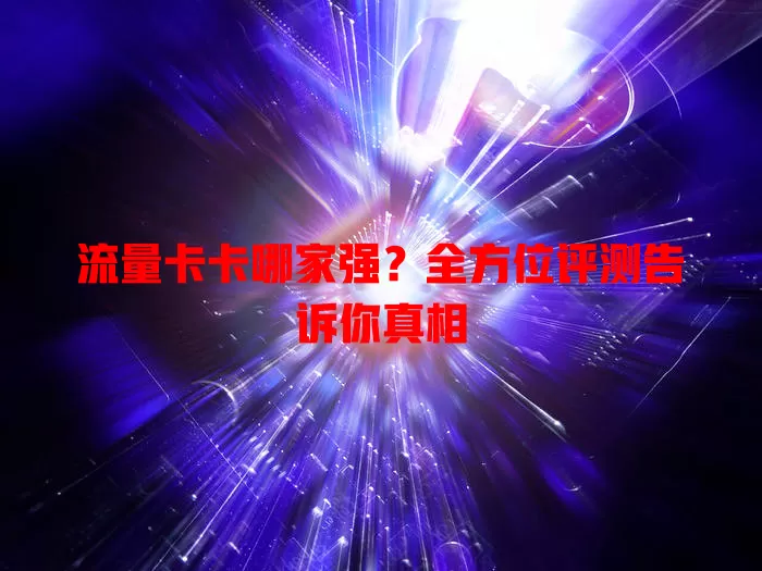 流量卡卡哪家强？全方位评测告诉你真相
