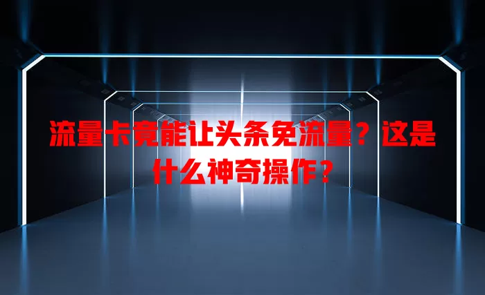 流量卡竟能让头条免流量？这是什么神奇操作？