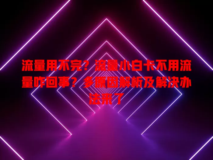 流量用不完？流量小白卡不用流量咋回事？多原因解析及解决办法来了