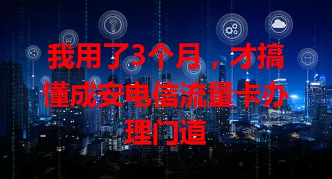 我用了3个月，才搞懂成安电信流量卡办理门道
