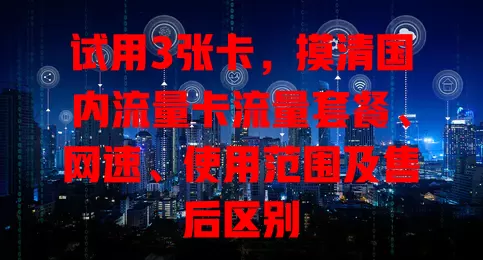 试用3张卡，摸清国内流量卡流量套餐、网速、使用范围及售后区别