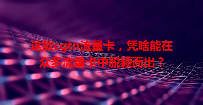 这款cgtn流量卡，凭啥能在众多流量卡中脱颖而出？