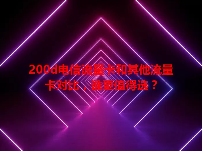 200d电信流量卡和其他流量卡对比，谁更值得选？