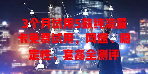 3个月试用5款纯流量卡免费试用，网速、稳定性、套餐全测评