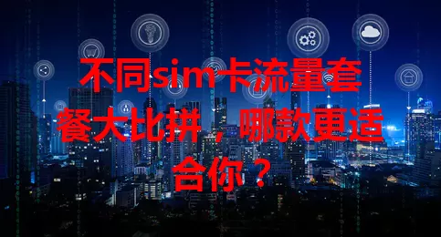 不同sim卡流量套餐大比拼，哪款更适合你？