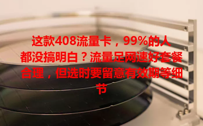 这款408流量卡，99%的人都没搞明白？流量足网速好套餐合理，但选时要留意有效期等细节