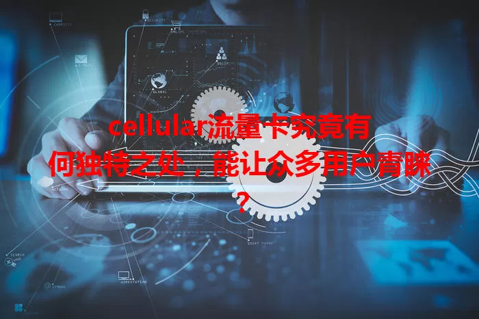 cellular流量卡究竟有何独特之处，能让众多用户青睐？