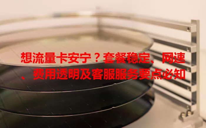 想流量卡安宁？套餐稳定、网速、费用透明及客服服务要点必知