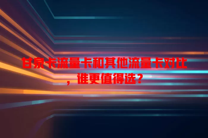 甘泉卡流量卡和其他流量卡对比，谁更值得选？