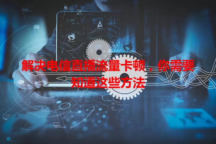 解决电信直播流量卡顿，你需要知道这些方法