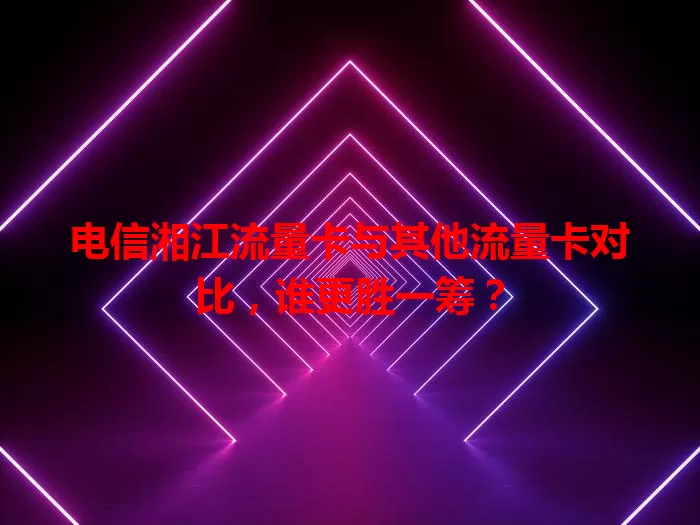 电信湘江流量卡与其他流量卡对比，谁更胜一筹？