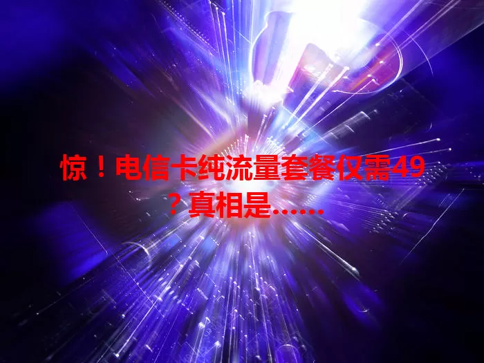 惊！电信卡纯流量套餐仅需49？真相是……