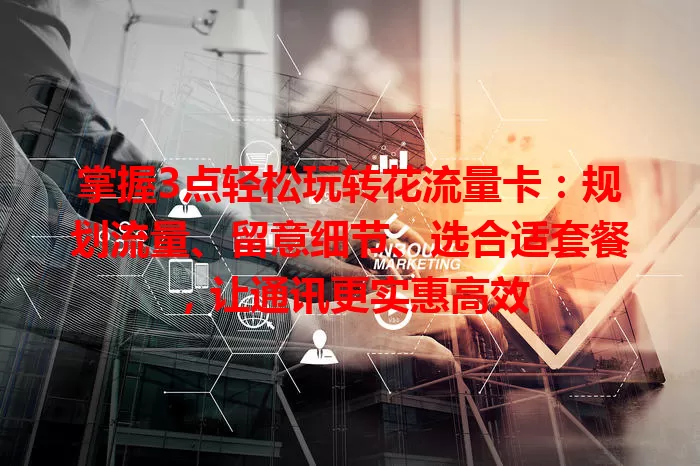 掌握3点轻松玩转花流量卡：规划流量、留意细节、选合适套餐，让通讯更实惠高效