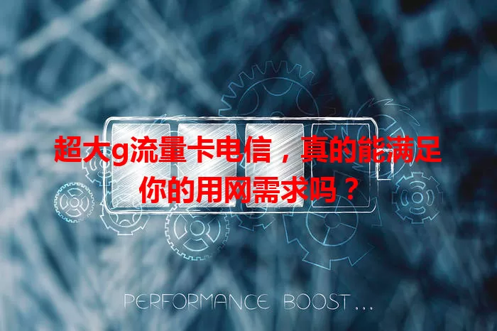 超大g流量卡电信，真的能满足你的用网需求吗？