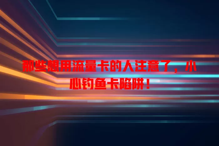那些想用流量卡的人注意了，小心钓鱼卡陷阱！