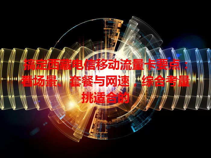 搞定西藏电信移动流量卡要点：看场景、套餐与网速，综合考量挑适合的