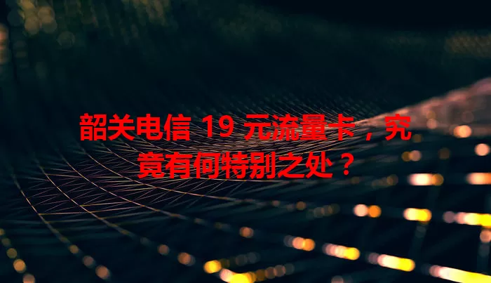 韶关电信 19 元流量卡，究竟有何特别之处？