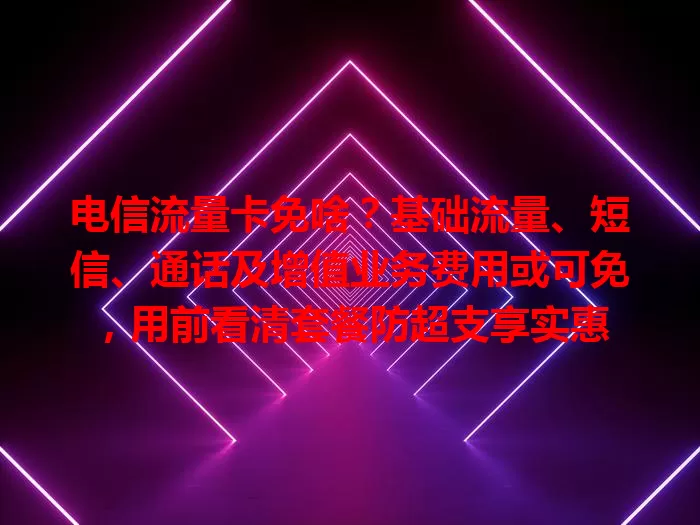 电信流量卡免啥？基础流量、短信、通话及增值业务费用或可免，用前看清套餐防超支享实惠
