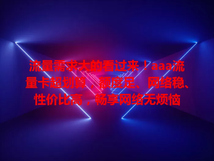 流量需求大的看过来！aaa流量卡超划算，额度足、网络稳、性价比高，畅享网络无烦恼