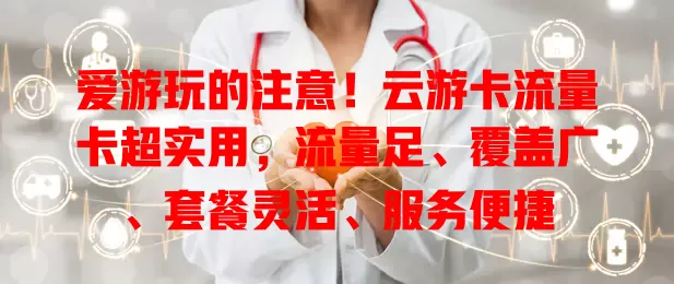 爱游玩的注意！云游卡流量卡超实用，流量足、覆盖广、套餐灵活、服务便捷