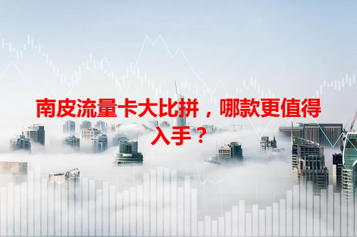 南皮流量卡大比拼，哪款更值得入手？